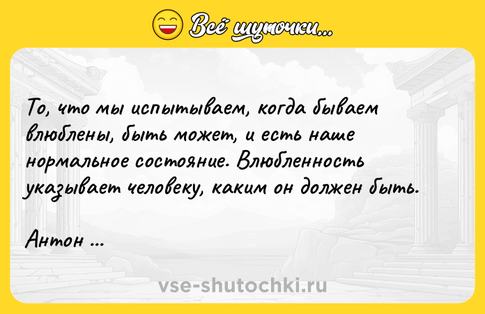 Цитата: То, что мы испытываем, когда бываем влюблены, быть может, и есть наше нормальное состояние. Влюбленность указывает человеку, каким он должен быть. Антон Чехов