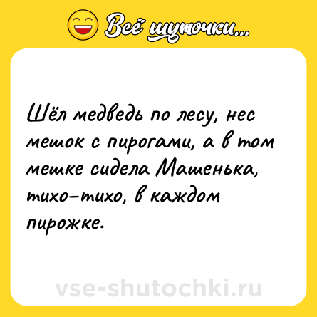 Шутка: Шёл медведь по лесу, нес мешок с пирогами, а в том мешке сидела Машенька, тихо–тихо, в каждом пирожке.