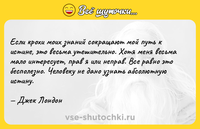 Цитата: Если крохи моих знаний сокращают мой путь к истине, это весьма утешительно. Хотя меня весьма мало интересует, прав я или неправ. Все равно это бесполезно. Человеку не дано узнать абсолютную истину. Джек Лондон