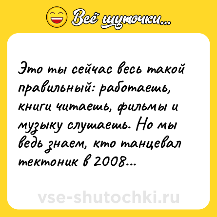 Шутка: Это ты сейчас весь такой правильный: работаешь, книги читаешь, фильмы и музыку слушаешь. Но мы ведь знаем, кто танцевал тектоник в 2008...
