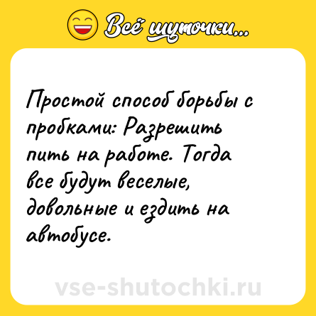 Шутка: Простой способ борьбы с пробками: Разрешить пить на работе. Тогда все будут веселые, довольные и ездить на автобусе.