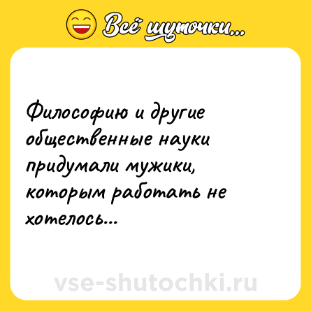 Шутка: Философию и другие общественные науки придумали мужики, которым работать не хотелось...