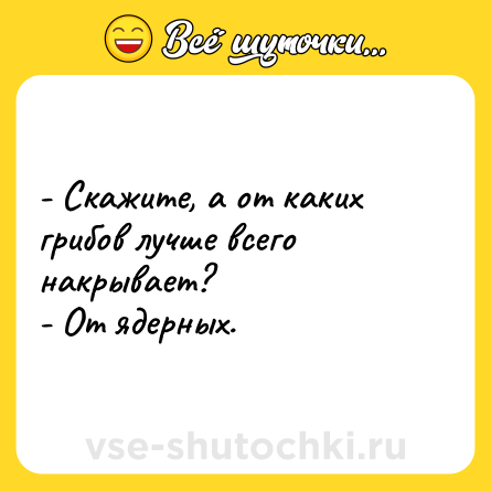 Шутка: - Скажите, а от каких грибов лучше всего накрывает?<br>- От ядерных.