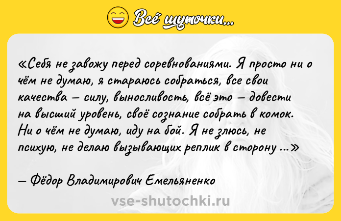 Цитата: Себя не завожу перед соревнованиями. Я просто ни о чём не думаю, я стараюсь собраться, все свои качества силу, выносливость, всё это довести на высший уровень, своё сознание собрать в комок. Ни о чём не думаю, иду на бой. Я не злюсь, не психую, не делаю вызывающих реплик в сторону своего соперника. Даже если нам сейчас предстоит драться, я могу и шутить, и спокойно общаться.Фёдор Владимирович Емельяненко