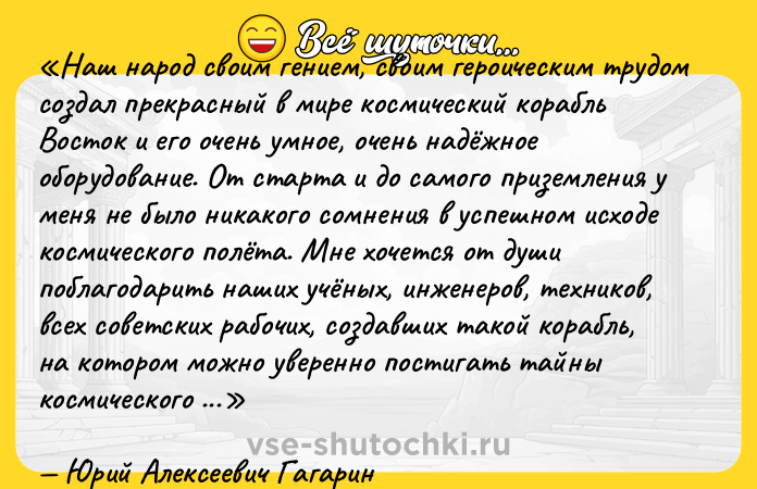 Цитата: Наш народ своим гением, своим героическим трудом создал прекрасный в мире космический корабль Восток и его очень умное, очень надёжное оборудование. От старта и до самого приземления у меня не было никакого сомнения в успешном исходе космического полёта. Мне хочется от души поблагодарить наших учёных, инженеров, техников, всех советских рабочих, создавших такой корабль, на котором можно уверенно постигать тайны космического пространства. Позвольте также мне поблагодарить всех товарищей и весь коллектив, подготовивший меня к космическому полёту. Я убеждён, что все мои друзья лётчики-космонавты готовы также в любое время совершить полёт вокруг нашей планеты. Можно с уверенностью сказать, что мы на наших советских космических кораблях будем летать и по более дальним маршрутам. Я безмерно рад, что моя любимая Отчизна первой в мире совершила этот полёт, первой в мире проникла в Космос. Первый самолёт, первый спутник, первый космический корабль и первый космический полёт вот этапы большого пути моей Родины к овладению тайнами природы.Юрий Алексеевич Гагарин