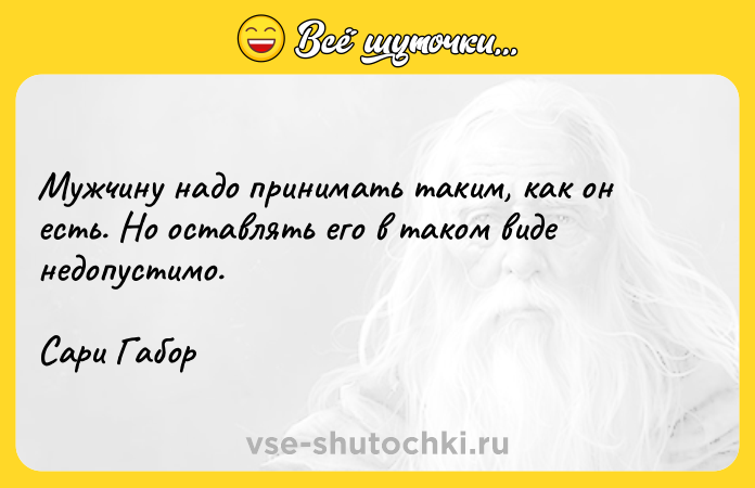 Цитата: Мужчину надо принимать таким, как он есть. Но оставлять его в таком виде недопустимо.Сари Габор