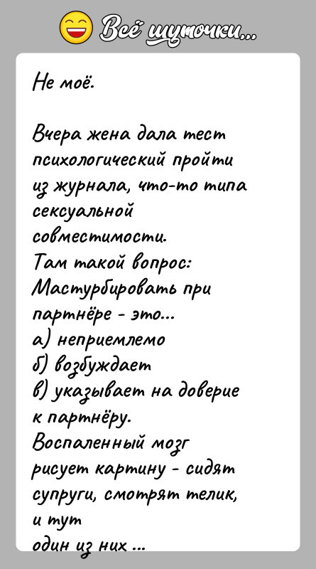 История: Не моё.Вчера жена дала тест психологический пройти из журнала, что-то типасексуальной совместимости.Там такой вопрос:Мастурбировать при партнёре - это...а) неприемлемоб) возбуждаетв)