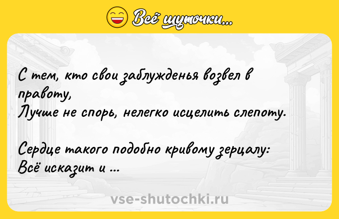 Цитата: С тем, кто свои заблужденья возвел в правоту, Лучше не спорь, нелегко исцелить слепоту. Сердце такого подобно кривому зерцалу: Всё исказит и в ничто превратит красоту.Саади