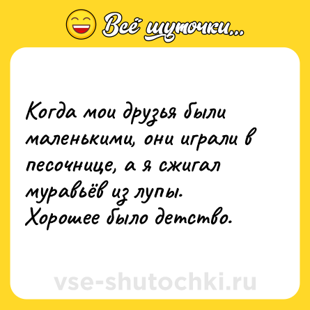 Шутка: Когда мои друзья были маленькими, они играли в песочнице, а я сжигал муравьёв из лупы. Хорошее было детство.