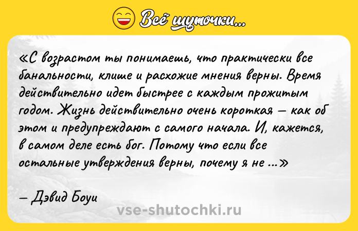 Цитата: С возрастом ты понимаешь, что практически все банальности, клише и расхожие мнения верны. Время действительно идет быстрее с каждым прожитым годом. Жизнь действительно очень короткая как об этом и предупреждают с самого начала. И, кажется, в самом деле есть бог. Потому что если все остальные утверждения верны, почему я не должен верить этому?Дэвид Боуи