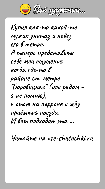 История: Купил как-то какой-то мужик унитаз и повез его в метро.А теперь представьте себе мои ощущения, когда где-то врайоне ст. метро