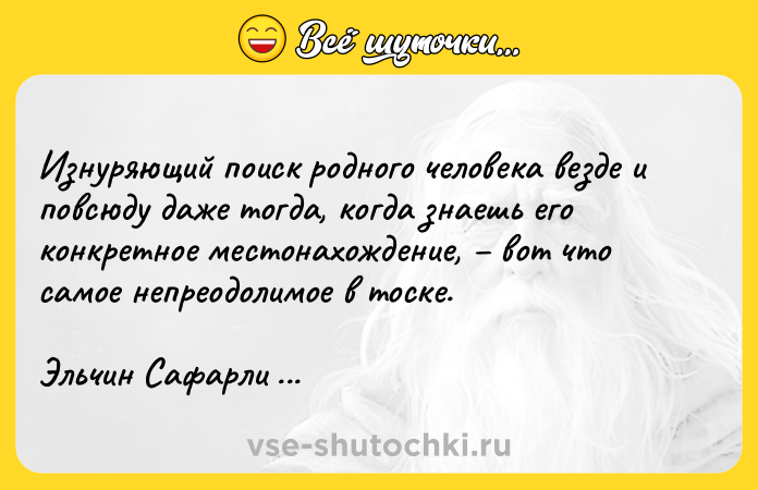 Цитата: Изнуряющий поиск родного человека везде и повсюду даже тогда, когда знаешь его конкретное местонахождение, вот что самое непреодолимое в тоске.Эльчин Сафарли Если бы ты знал...