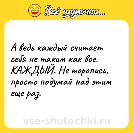 Шутка: А ведь каждый считает себя не таким как все. КАЖДЫЙ. Не торопись, просто подумай над этим еще раз.