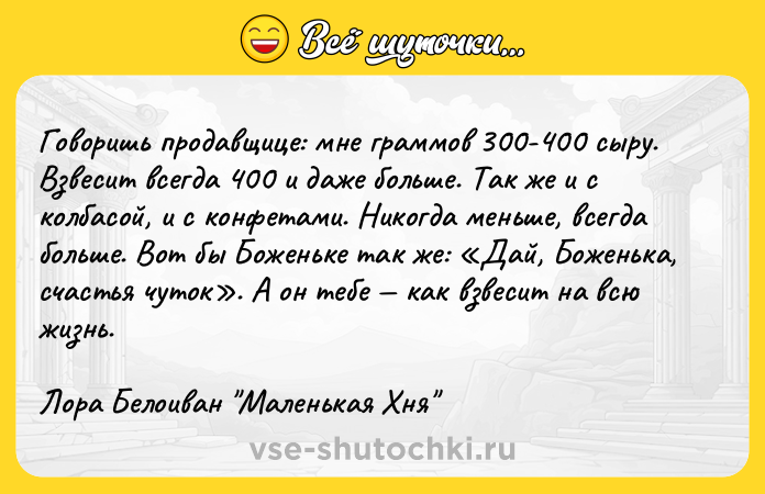 Цитата: Говоришь продавщице: мне граммов 300-400 сыру. Взвесит всегда 400 и даже больше. Так же и с колбасой, и с конфетами. Никогда меньше, всегда больше. Вот бы Боженьке так же: Дай, Боженька, счастья чуток . А он тебе как взвесит на всю жизнь.Лора Белоиван Маленькая Хня
