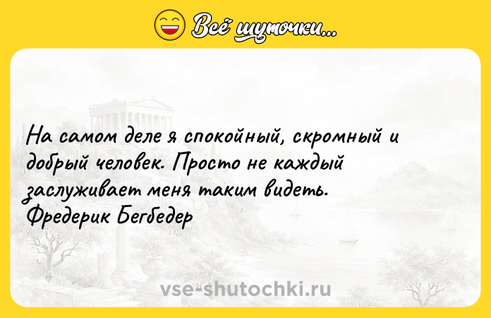 Цитата: На самом деле я спокойный, скромный и добрый человек. Просто не каждый заслуживает меня таким видеть. Фредерик Бегбедер
