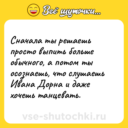 Шутка: Сначала ты решаешь просто выпить больше обычного, а потом ты осознаешь, что слушаешь Ивана Дорна и даже хочешь танцевать.
