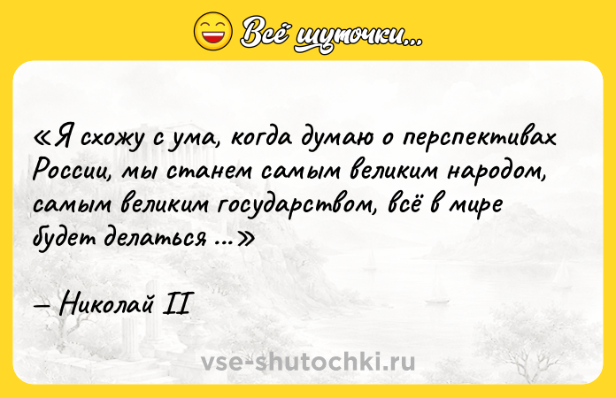 Цитата: Я схожу с ума, когда думаю о перспективах России, мы станем самым великим народом, самым великим государством, всё в мире будет делаться с нашего разрешения.Николай II