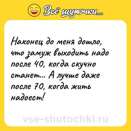 Шутка: Наконец до меня дошло, что замуж выходить надо после 40, когда скучно станет... А лучше даже после 70, когда жить надоест!