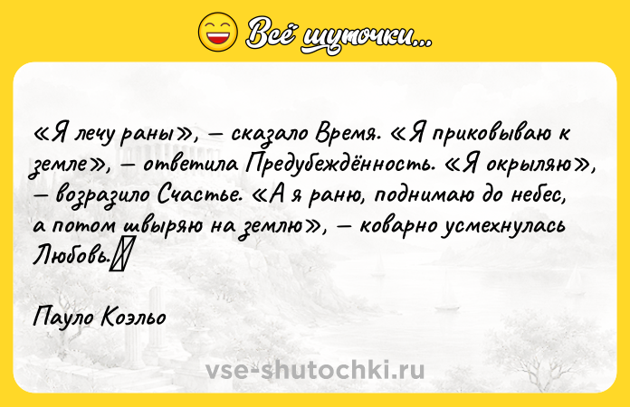 Цитата: Я лечу раны , сказало Время. Я приковываю к земле , ответила Предубеждённость. Я окрыляю , возразило Счастье. А я раню, поднимаю до небес, а потом швыряю на землю , коварно усмехнулась Любовь. Пауло Коэльо