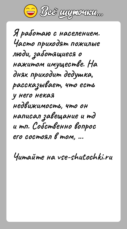 История: Я работаю с населением. Часто приходят пожилые люди, заботящиеся о нажитом имуществе. На днях приходит дедушка, рассказывает, что есть у