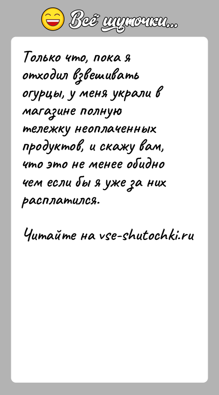 История: Только что, пока я отходил взвешивать огурцы, у меня украли в магазине полную тележку неоплаченных продуктов, и скажу вам, что