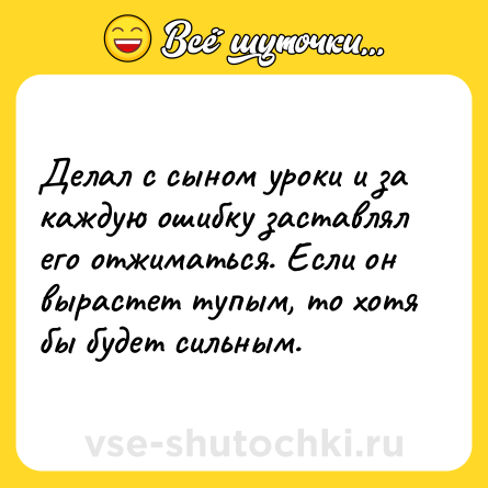 Шутка: Делал с сыном уроки и за каждую ошибку заставлял его отжиматься. Если он вырастет тупым, то хотя бы будет сильным.