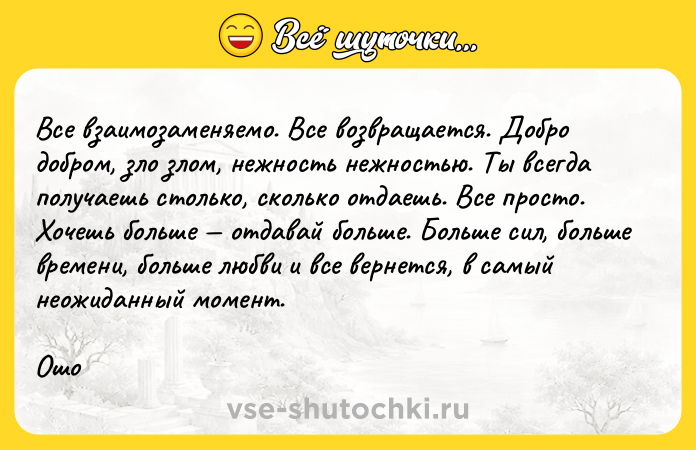 Цитата: Все взаимозаменяемо. Все возвращается. Добро добром, зло злом, нежность нежностью. Ты всегда получаешь столько, сколько отдаешь. Все просто. Хочешь больше отдавай больше. Больше сил, больше времени, больше любви и все вернется, в самый неожиданный момент.Ошо