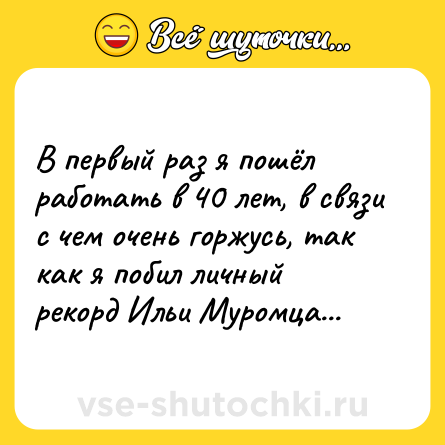 Шутка: В первый раз я пошёл работать в 40 лет, в связи с чем очень горжусь, так как я побил личный рекорд Ильи Муромца...