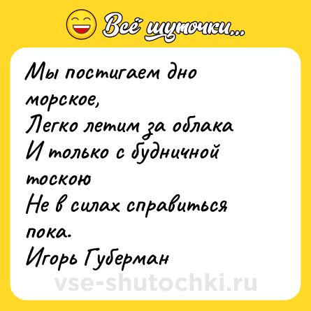Шутка: Мы постигаем дно морское,  <br>Легко летим за облака  <br>И только с будничной тоскою  <br>Не в силах справиться пока.  <br>Игорь Губерман