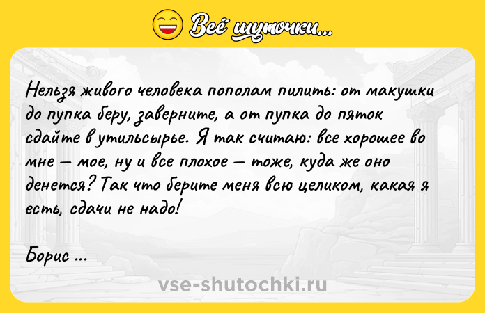 Цитата: Нельзя живого человека пополам пилить: от макушки до пупка беру, заверните, а от пупка до пяток сдайте в утильсырье. Я так считаю: все хорошее во мне мое, ну и все плохое тоже, куда же оно денется? Так что берите меня всю целиком, какая я есть, сдачи не надо!Борис Бедный