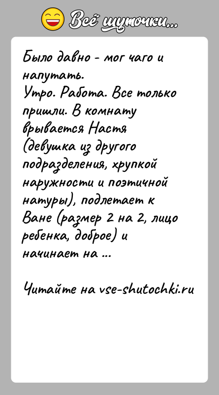 История: Было давно - мог чаго и напутать.Утро. Работа. Все только пришли. В комнату врывается Настя (девушка из другого подразделения, хрупкой