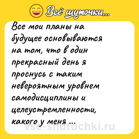 Шутка: Все мои планы на будущее основываются на том, что в один прекрасный день я проснусь с таким невероятным уровнем самодисциплины и целеустремленности, какого у меня никогда ранее в жизни не было.