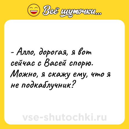 Шутка: - Алло, дорогая, я вот сейчас с Васей спорю. Можно, я скажу ему, что я не подкаблучник?