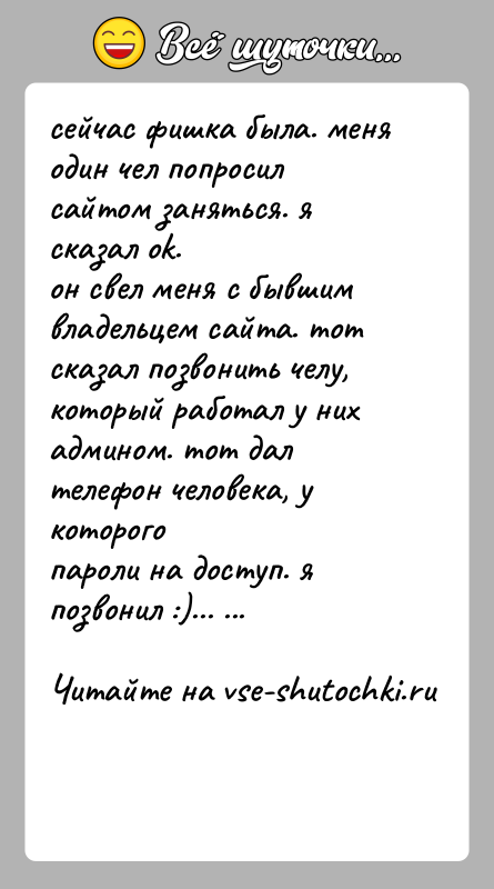 История: сейчас фишка была. меня один чел попросил сайтом заняться. я сказал ok.он свел меня с бывшим владельцем сайта. тот сказал