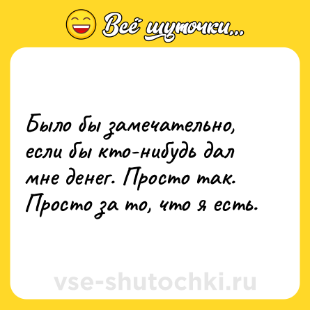 Шутка: Было бы замечательно, если бы кто-нибудь дал мне денег. Просто так. Просто за то, что я есть.