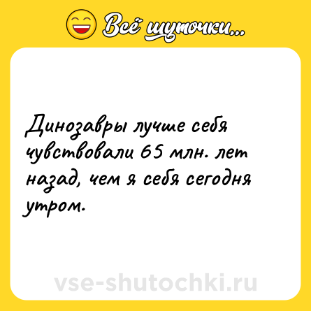 Шутка: Динозавры лучше себя чувствовали 65 млн. лет назад, чем я себя сегодня утром.