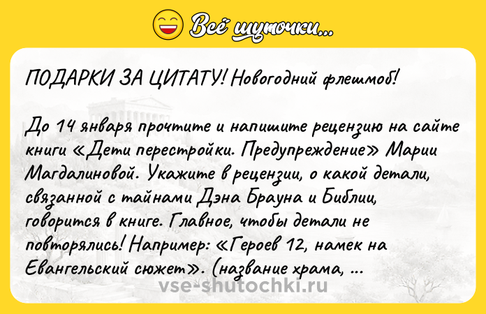 Цитата: ПОДАРКИ ЗА ЦИТАТУ! Новогодний флешмоб! До 14 января прочтите и напишите рецензию на сайте книги Дети перестройки. Предупреждение Марии Магдалиновой. Укажите в рецензии, о какой детали, связанной с тайнами Дэна Брауна и Библии, говорится в книге. Главное, чтобы детали не повторялись! Например: Героев 12, намек на Евангельский сюжет . (название храма, отсылка к Евангелию и т. д.). Укажите стр