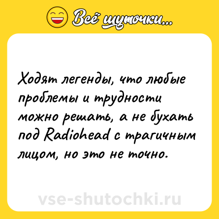 Шутка: Ходят легенды, что любые проблемы и трудности можно решать, а не бухать под Radiohead с трагичным лицом, но это не точно.