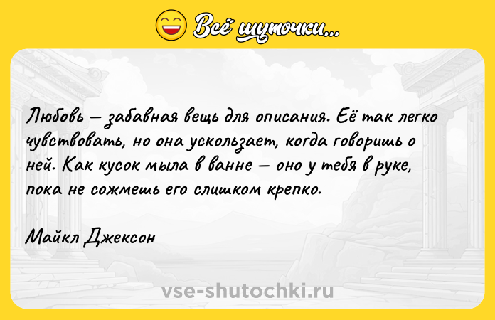 Цитата: Любовь забавная вещь для описания. Её так легко чувствовать, но она ускользает, когда говоришь о ней. Как кусок мыла в ванне оно у тебя в руке, пока не сожмешь его слишком крепко.Майкл Джексон