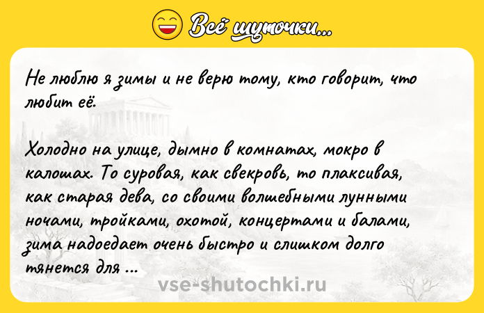 Цитата: Не люблю я зимы и не верю тому, кто говорит, что любит её. Холодно на улице, дымно в комнатах, мокро в калошах. То суровая, как свекровь, то плаксивая, как старая дева, со своими волшебными лунными ночами, тройками, охотой, концертами и балами, зима надоедает очень быстро и слишком долго тянется для того, чтобы отравить не одну бесприютную, чахоточную жизнь.А. П. Чехов, Цветы запоздалые