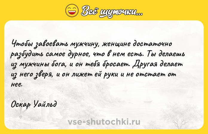 Цитата: Чтобы завоевать мужчину, женщине достаточно разбудить самое дурное, что в нем есть. Ты делаешь из мужчины бога, и он тебя бросает. Другая делает из него зверя, и он лижет ей руки и не отстает от нее.Оскар Уайльд
