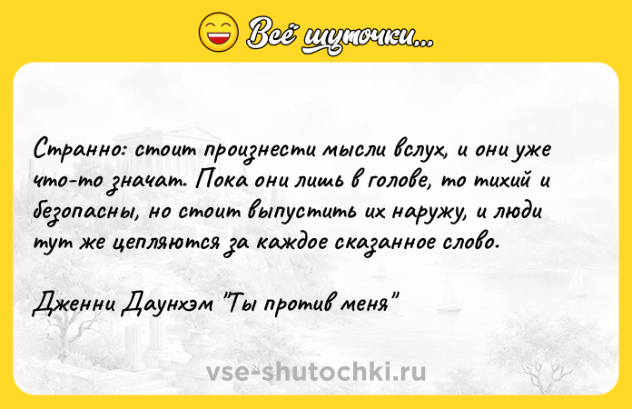 Цитата: Странно: стоит произнести мысли вслух, и они уже что-то значат. Пока они лишь в голове, то тихий и безопасны, но стоит выпустить их наружу, и люди тут же цепляются за каждое сказанное слово.Дженни Даунхэм Ты против меня