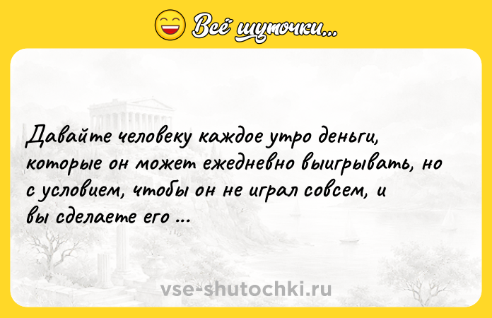 Цитата: Давайте человеку каждое утро деньги, которые он может ежедневно выигрывать, но с условием, чтобы он не играл совсем, и вы сделаете его несчастным. Блез Паскаль