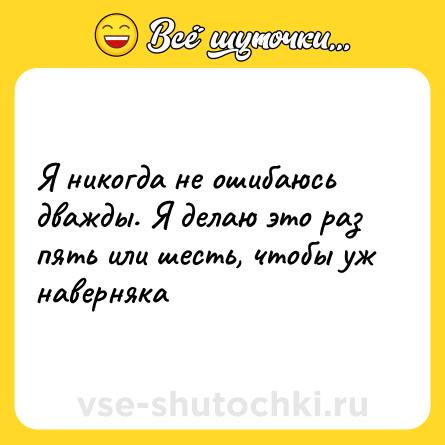 Шутка: Я никогда не ошибаюсь дважды. Я делаю это раз пять или шесть, чтобы уж наверняка