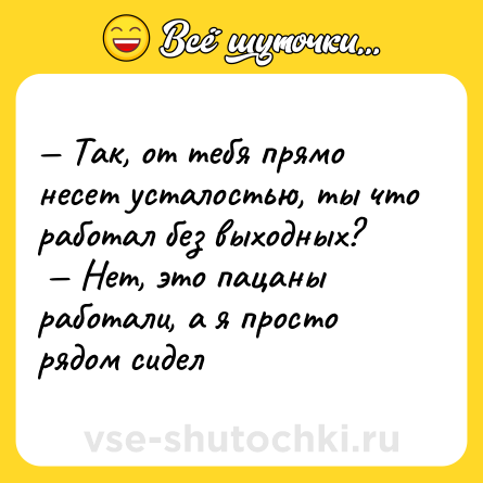 Шутка: — Так, от тебя прямо несет усталостью, ты что работал без выходных? <br> — Нет, это пацаны работали, а я просто рядом сидел