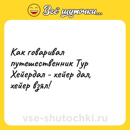Шутка: Как говаривал путешественник Тур Хейердал - хейер дал, хейер взял!