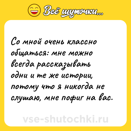 Шутка: Со мной очень классно общаться: мне можно всегда рассказывать одни и те же истории, потому что я никогда не слушаю, мне пофиг на вас.