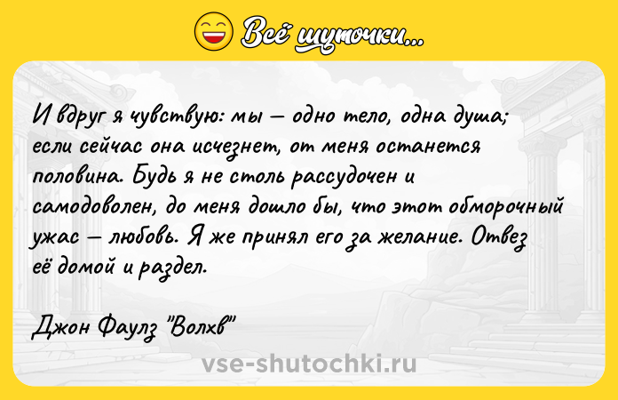 Цитата: И вдруг я чувствую: мы одно тело, одна душа если сейчас она исчезнет, от меня останется половина. Будь я не столь рассудочен и самодоволен, до меня дошло бы, что этот обморочный ужас любовь. Я же принял его за желание. Отвез её домой и раздел.Джон Фаулз Волхв
