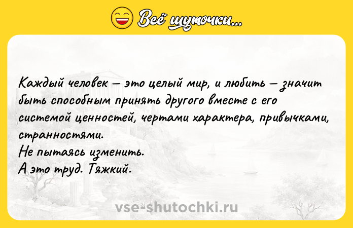 Цитата: Каждый человек это целый мир, и любить значит быть способным принять другого вместе с его системой ценностей, чертами характера, привычками, странностями. Не пытаясь изменить. А это труд. Тяжкий.