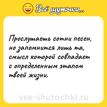 Шутка: Прослушаешь сотни песен, но запомнится лишь та, смысл которой совпадает с определенным этапом твоей жизни.